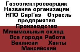 Газоэлектросварщик › Название организации ­ НПО СарГаз › Отрасль предприятия ­ Производство › Минимальный оклад ­ 1 - Все города Работа » Вакансии   . Ханты-Мансийский,Нефтеюганск г.